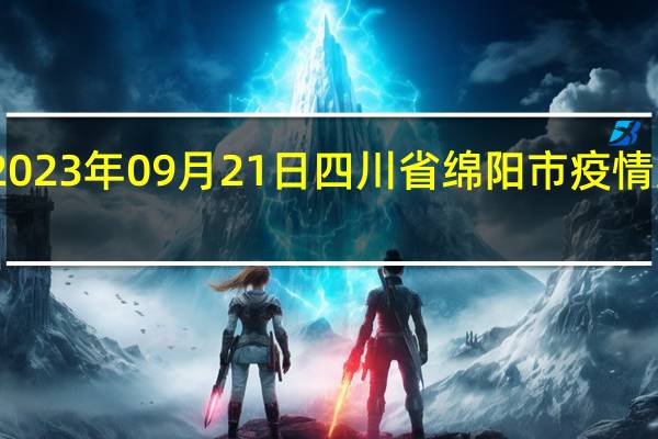 2023年09月21日四川省绵阳市疫情大数据-今日/今天疫情全网搜索最新实时消息动态情况通知播报