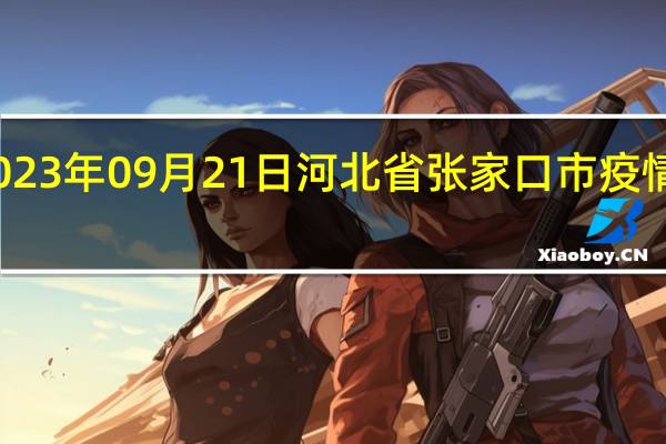 2023年09月21日河北省张家口市疫情大数据-今日/今天疫情全网搜索最新实时消息动态情况通知播报