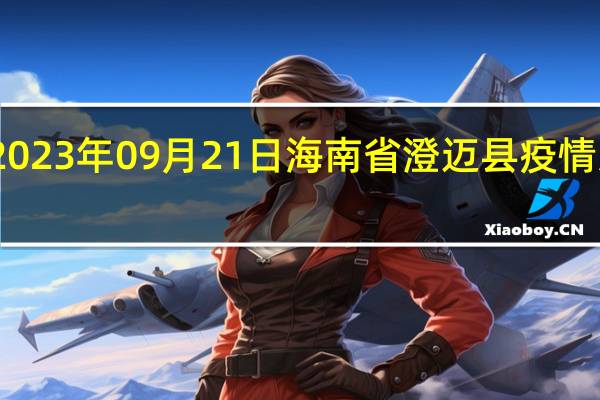 2023年09月21日海南省澄迈县疫情大数据-今日/今天疫情全网搜索最新实时消息动态情况通知播报