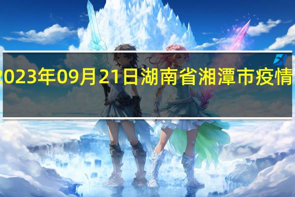 2023年09月21日湖南省湘潭市疫情大数据-今日/今天疫情全网搜索最新实时消息动态情况通知播报