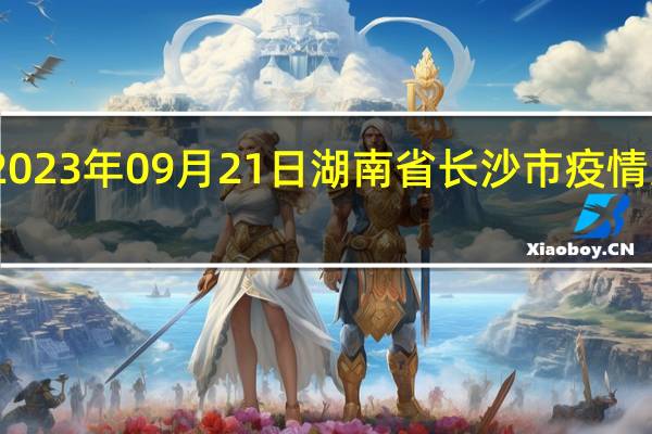 2023年09月21日湖南省长沙市疫情大数据-今日/今天疫情全网搜索最新实时消息动态情况通知播报