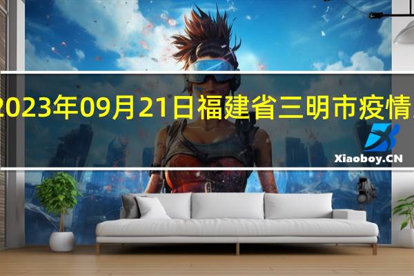 2023年09月21日福建省三明市疫情大数据-今日/今天疫情全网搜索最新实时消息动态情况通知播报
