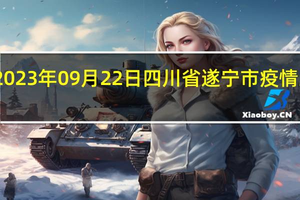 2023年09月22日四川省遂宁市疫情大数据-今日/今天疫情全网搜索最新实时消息动态情况通知播报