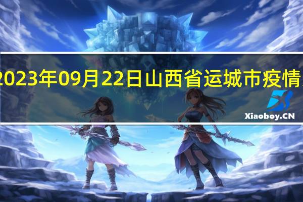2023年09月22日山西省运城市疫情大数据-今日/今天疫情全网搜索最新实时消息动态情况通知播报