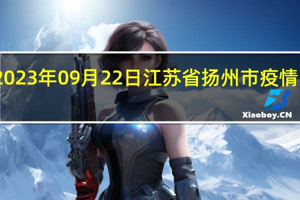 2023年09月22日江苏省扬州市疫情大数据-今日/今天疫情全网搜索最新实时消息动态情况通知播报