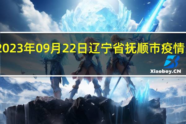 2023年09月22日辽宁省抚顺市疫情大数据-今日/今天疫情全网搜索最新实时消息动态情况通知播报