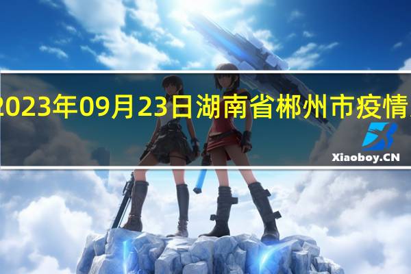 2023年09月23日湖南省郴州市疫情大数据-今日/今天疫情全网搜索最新实时消息动态情况通知播报