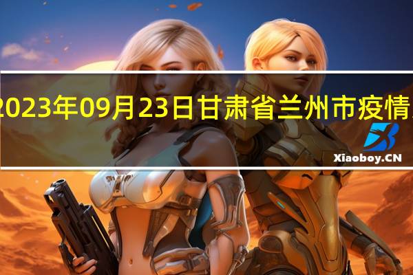 2023年09月23日甘肃省兰州市疫情大数据-今日/今天疫情全网搜索最新实时消息动态情况通知播报