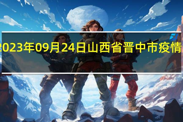 2023年09月24日山西省晋中市疫情大数据-今日/今天疫情全网搜索最新实时消息动态情况通知播报