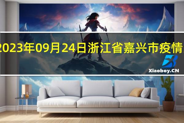 2023年09月24日浙江省嘉兴市疫情大数据-今日/今天疫情全网搜索最新实时消息动态情况通知播报