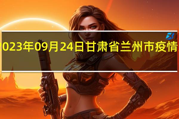2023年09月24日甘肃省兰州市疫情大数据-今日/今天疫情全网搜索最新实时消息动态情况通知播报