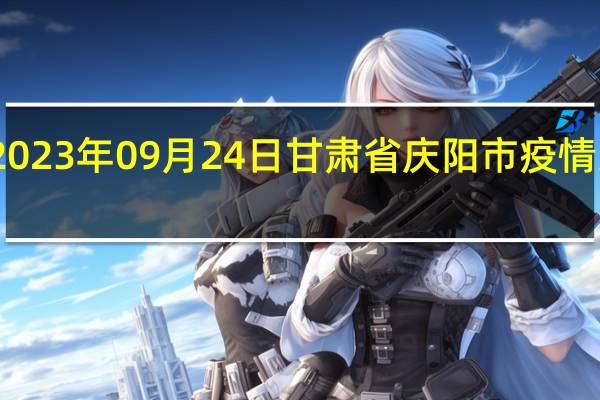 2023年09月24日甘肃省庆阳市疫情大数据-今日/今天疫情全网搜索最新实时消息动态情况通知播报