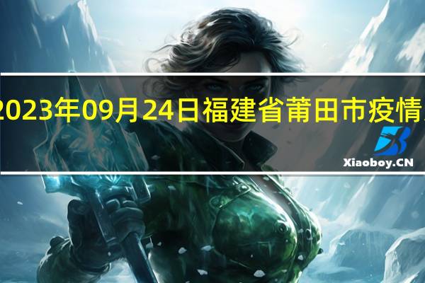 2023年09月24日福建省莆田市疫情大数据-今日/今天疫情全网搜索最新实时消息动态情况通知播报