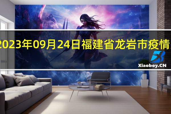 2023年09月24日福建省龙岩市疫情大数据-今日/今天疫情全网搜索最新实时消息动态情况通知播报