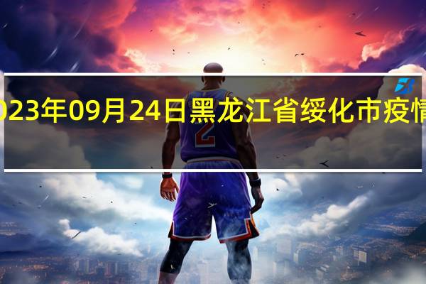 2023年09月24日黑龙江省绥化市疫情大数据-今日/今天疫情全网搜索最新实时消息动态情况通知播报
