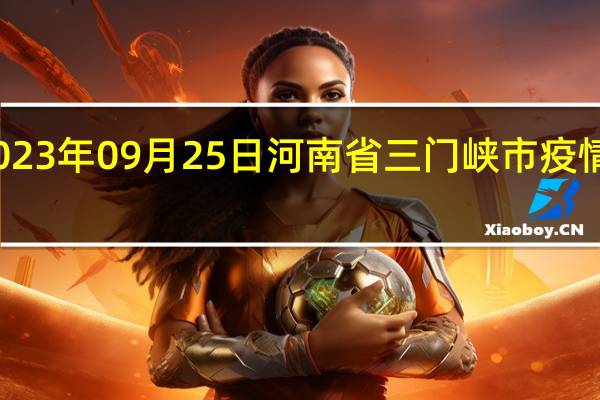 2023年09月25日河南省三门峡市疫情大数据-今日/今天疫情全网搜索最新实时消息动态情况通知播报