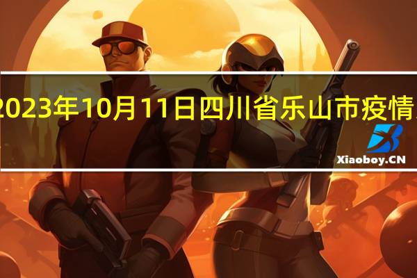2023年10月11日四川省乐山市疫情大数据-今日/今天疫情全网搜索最新实时消息动态情况通知播报