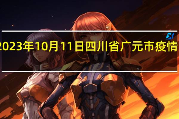 2023年10月11日四川省广元市疫情大数据-今日/今天疫情全网搜索最新实时消息动态情况通知播报