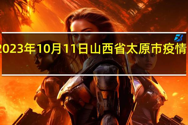 2023年10月11日山西省太原市疫情大数据-今日/今天疫情全网搜索最新实时消息动态情况通知播报