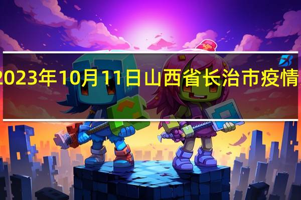 2023年10月11日山西省长治市疫情大数据-今日/今天疫情全网搜索最新实时消息动态情况通知播报