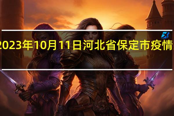 2023年10月11日河北省保定市疫情大数据-今日/今天疫情全网搜索最新实时消息动态情况通知播报