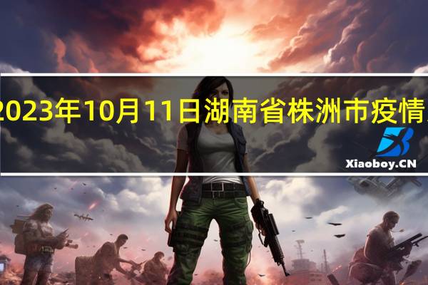 2023年10月11日湖南省株洲市疫情大数据-今日/今天疫情全网搜索最新实时消息动态情况通知播报