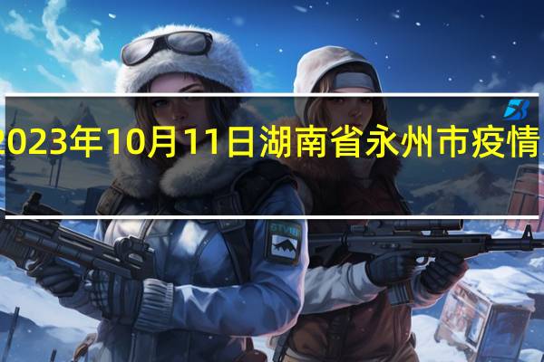 2023年10月11日湖南省永州市疫情大数据-今日/今天疫情全网搜索最新实时消息动态情况通知播报