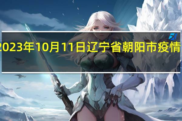 2023年10月11日辽宁省朝阳市疫情大数据-今日/今天疫情全网搜索最新实时消息动态情况通知播报