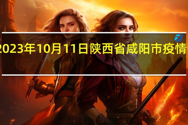 2023年10月11日陕西省咸阳市疫情大数据-今日/今天疫情全网搜索最新实时消息动态情况通知播报