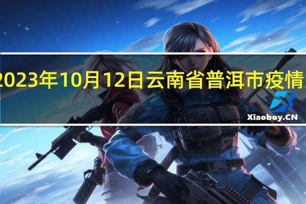 2023年10月12日云南省普洱市疫情大数据-今日/今天疫情全网搜索最新实时消息动态情况通知播报