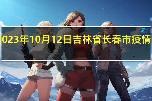 2023年10月12日吉林省长春市疫情大数据-今日/今天疫情全网搜索最新实时消息动态情况通知播报