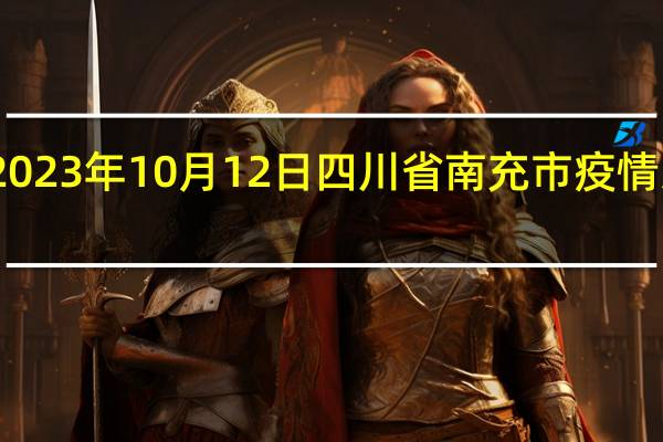 2023年10月12日四川省南充市疫情大数据-今日/今天疫情全网搜索最新实时消息动态情况通知播报