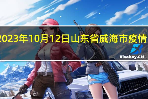 2023年10月12日山东省威海市疫情大数据-今日/今天疫情全网搜索最新实时消息动态情况通知播报