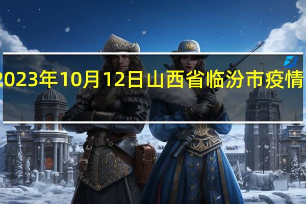 2023年10月12日山西省临汾市疫情大数据-今日/今天疫情全网搜索最新实时消息动态情况通知播报