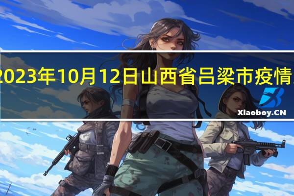 2023年10月12日山西省吕梁市疫情大数据-今日/今天疫情全网搜索最新实时消息动态情况通知播报
