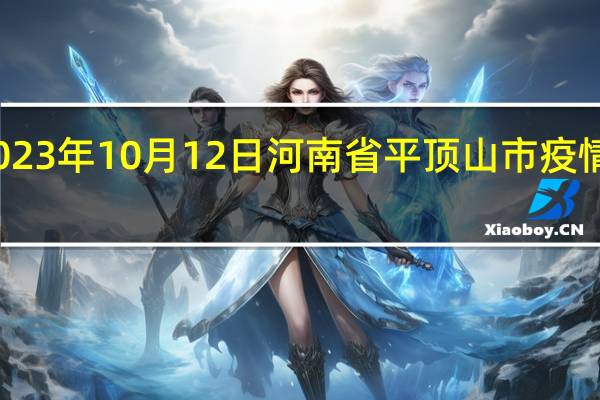 2023年10月12日河南省平顶山市疫情大数据-今日/今天疫情全网搜索最新实时消息动态情况通知播报