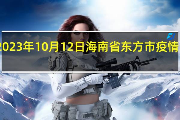 2023年10月12日海南省东方市疫情大数据-今日/今天疫情全网搜索最新实时消息动态情况通知播报