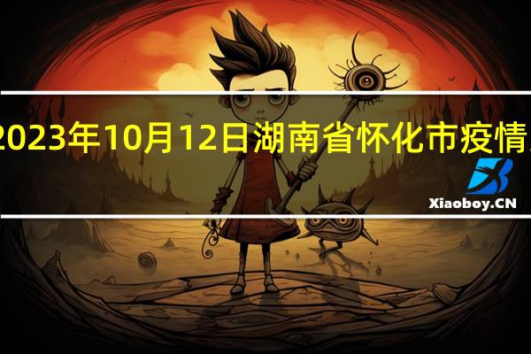 2023年10月12日湖南省怀化市疫情大数据-今日/今天疫情全网搜索最新实时消息动态情况通知播报