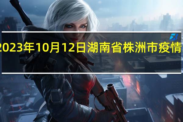 2023年10月12日湖南省株洲市疫情大数据-今日/今天疫情全网搜索最新实时消息动态情况通知播报