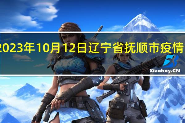 2023年10月12日辽宁省抚顺市疫情大数据-今日/今天疫情全网搜索最新实时消息动态情况通知播报