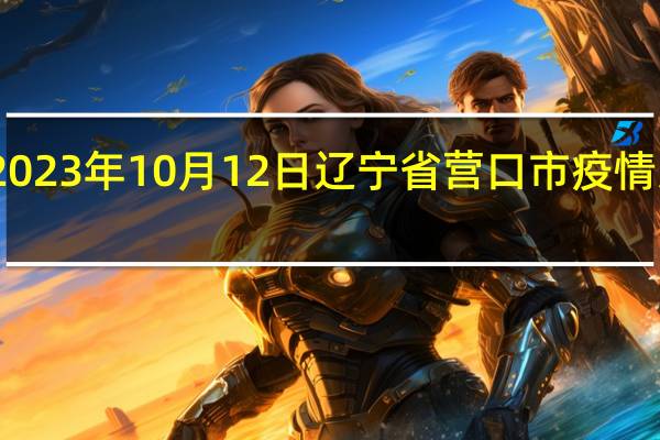 2023年10月12日辽宁省营口市疫情大数据-今日/今天疫情全网搜索最新实时消息动态情况通知播报