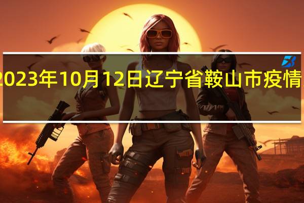 2023年10月12日辽宁省鞍山市疫情大数据-今日/今天疫情全网搜索最新实时消息动态情况通知播报