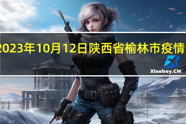 2023年10月12日陕西省榆林市疫情大数据-今日/今天疫情全网搜索最新实时消息动态情况通知播报