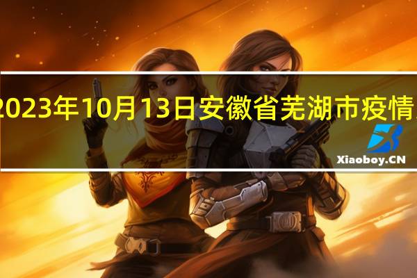2023年10月13日安徽省芜湖市疫情大数据-今日/今天疫情全网搜索最新实时消息动态情况通知播报