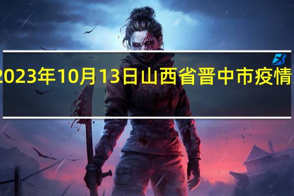 2023年10月13日山西省晋中市疫情大数据-今日/今天疫情全网搜索最新实时消息动态情况通知播报