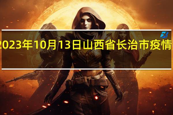2023年10月13日山西省长治市疫情大数据-今日/今天疫情全网搜索最新实时消息动态情况通知播报