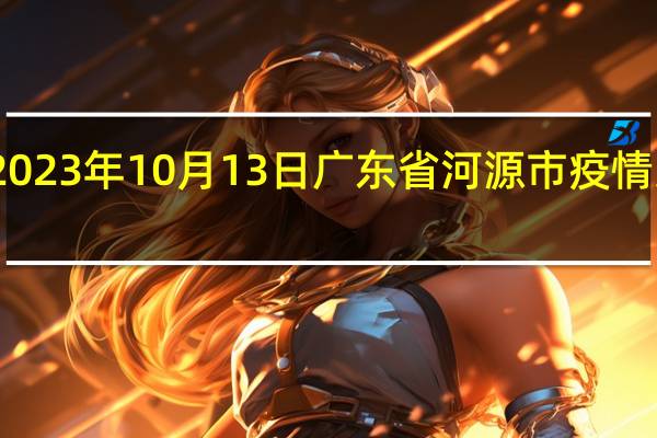 2023年10月13日广东省河源市疫情大数据-今日/今天疫情全网搜索最新实时消息动态情况通知播报