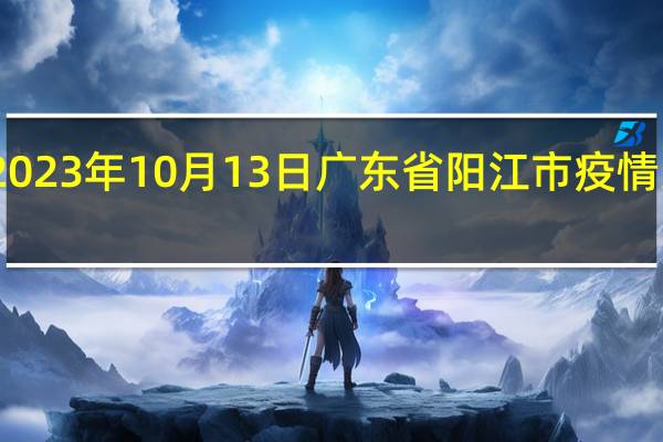 2023年10月13日广东省阳江市疫情大数据-今日/今天疫情全网搜索最新实时消息动态情况通知播报