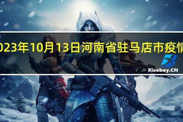2023年10月13日河南省驻马店市疫情大数据-今日/今天疫情全网搜索最新实时消息动态情况通知播报