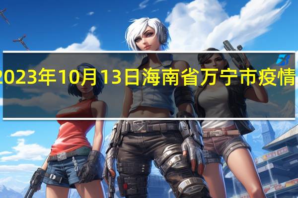 2023年10月13日海南省万宁市疫情大数据-今日/今天疫情全网搜索最新实时消息动态情况通知播报
